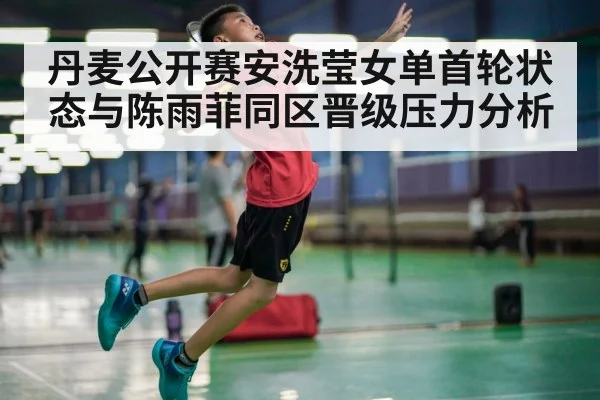 丹麦公开赛安洗莹女单首轮状态与陈雨菲同区晋级压力分析